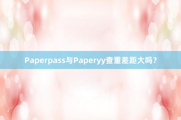 Paperpass与Paperyy查重差距大吗？
