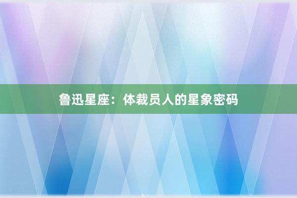 鲁迅星座：体裁员人的星象密码