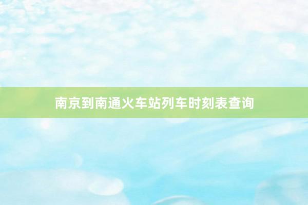 南京到南通火车站列车时刻表查询