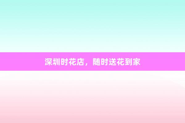 深圳时花店，随时送花到家